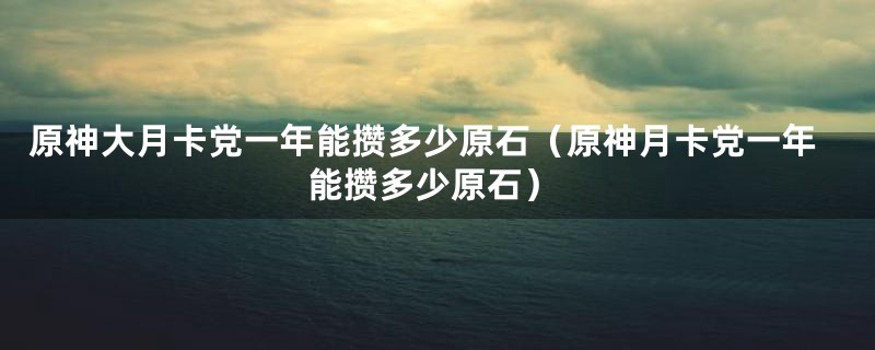 原神大月卡党一年能攒多少原石（原神月卡党一年能攒多少原石）