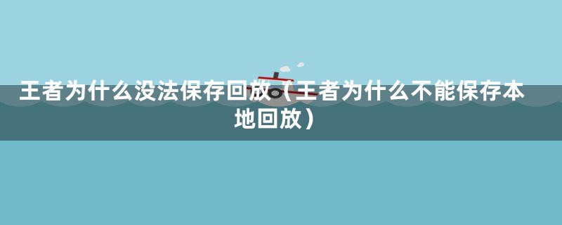 王者为什么没法保存回放（王者为什么不能保存本地回放）