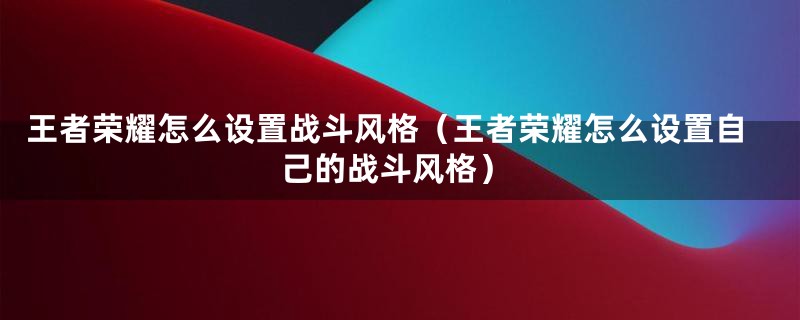 王者荣耀怎么设置战斗风格（王者荣耀怎么设置自己的战斗风格）