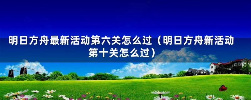 明日方舟最新活动第六关怎么过（明日方舟新活动第十关怎么过）