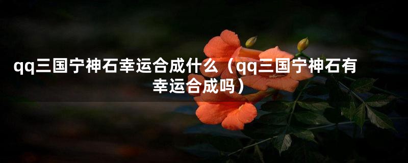 qq三国宁神石幸运合成什么（qq三国宁神石有幸运合成吗）