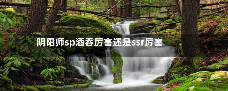 阴阳师sp酒吞厉害还是ssr厉害