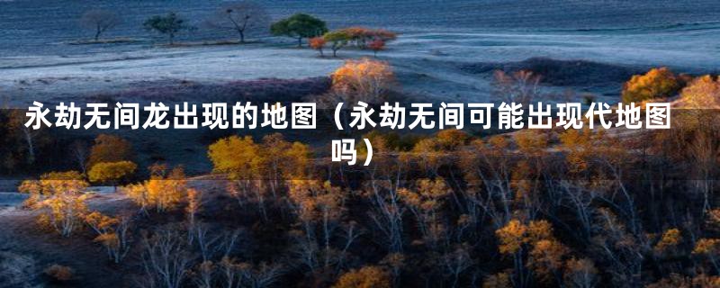 永劫无间龙出现的地图（永劫无间可能出现代地图吗）