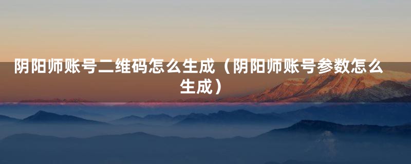 阴阳师账号二维码怎么生成（阴阳师账号参数怎么生成）