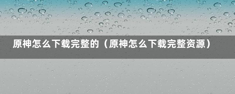 原神怎么下载完整的（原神怎么下载完整资源）