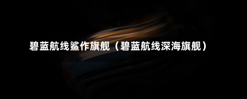 碧蓝航线鲨作旗舰（碧蓝航线深海旗舰）