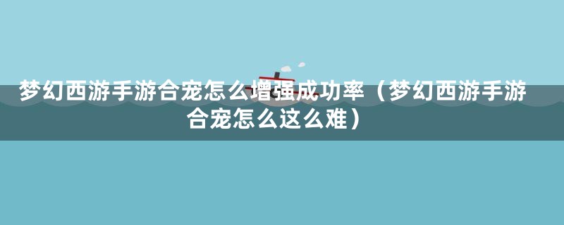 梦幻西游手游合宠怎么增强成功率（梦幻西游手游合宠怎么这么难）