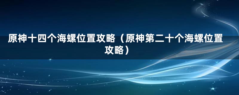 原神十四个海螺位置攻略（原神第二十个海螺位置攻略）