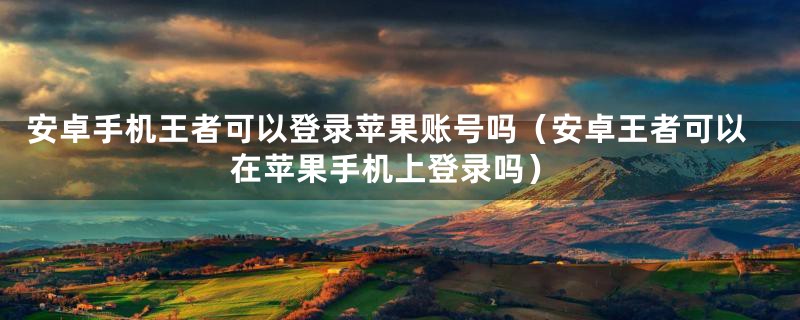 安卓手机王者可以登录苹果账号吗（安卓王者可以在苹果手机上登录吗）