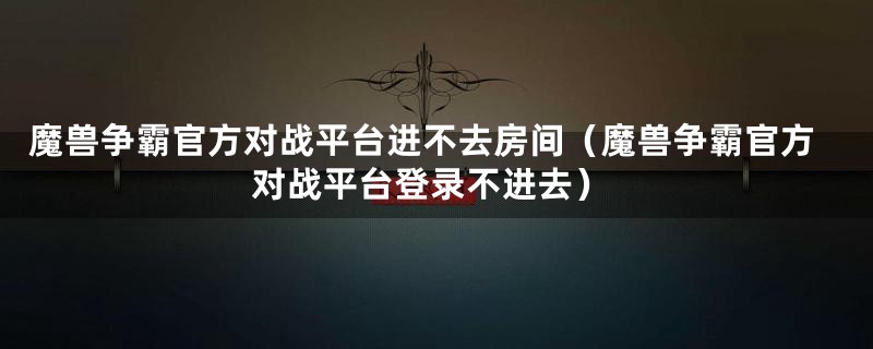 魔兽争霸官方对战平台进不去房间（魔兽争霸官方对战平台登录不进去）