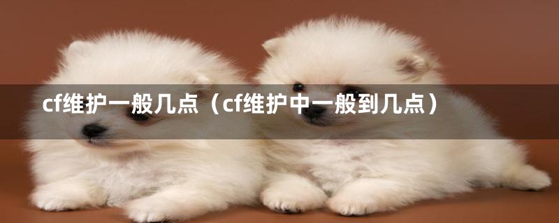 cf维护一般几点（cf维护中一般到几点）