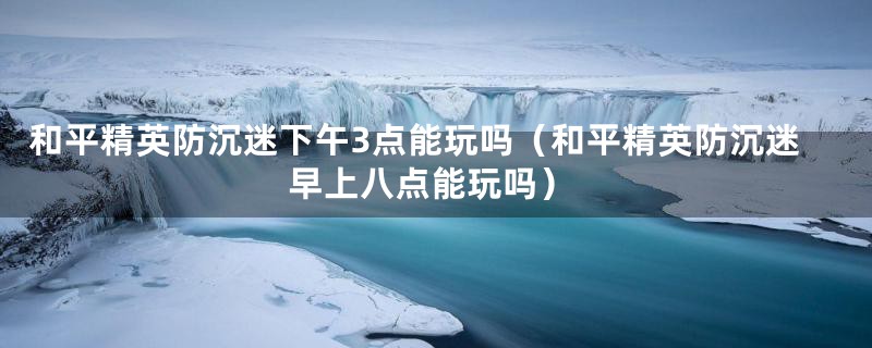 和平精英防沉迷下午3点能玩吗（和平精英防沉迷早上八点能玩吗）