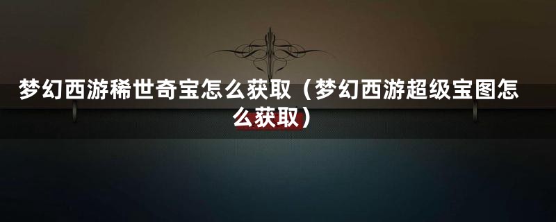 梦幻西游稀世奇宝怎么获取（梦幻西游超级宝图怎么获取）