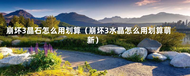 崩坏3晶石怎么用划算（崩坏3水晶怎么用划算萌新）