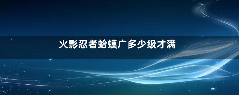 火影忍者蛤蟆广多少级才满