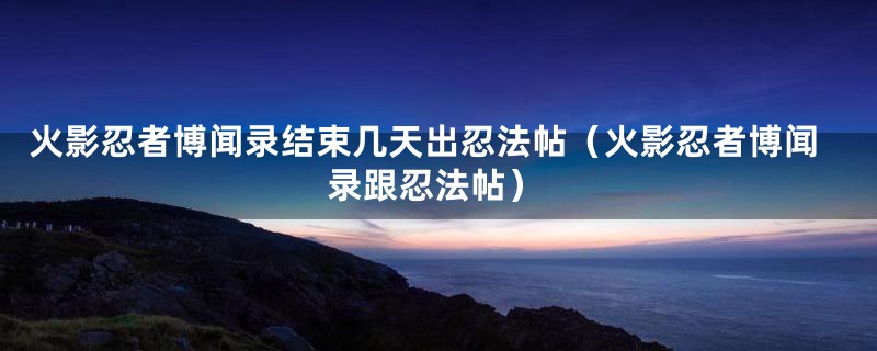 火影忍者博闻录结束几天出忍法帖（火影忍者博闻录跟忍法帖）