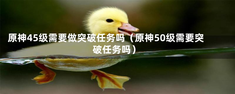 原神45级需要做突破任务吗（原神50级需要突破任务吗）