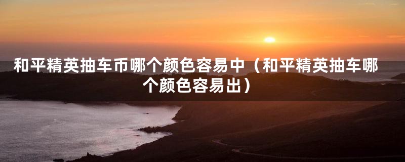 和平精英抽车币哪个颜色容易中（和平精英抽车哪个颜色容易出）