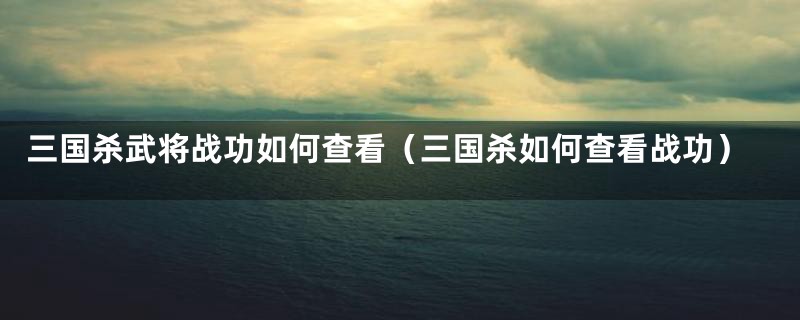 三国杀武将战功如何查看（三国杀如何查看战功）