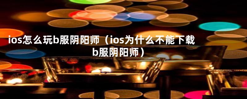 ios怎么玩b服阴阳师（ios为什么不能下载b服阴阳师）