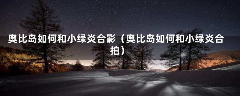 奥比岛如何和小绿炎合影（奥比岛如何和小绿炎合拍）