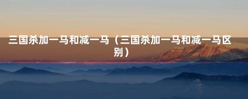 三国杀加一马和减一马（三国杀加一马和减一马区别）