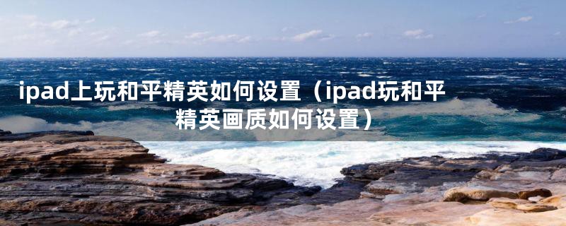 ipad上玩和平精英如何设置（ipad玩和平精英画质如何设置）