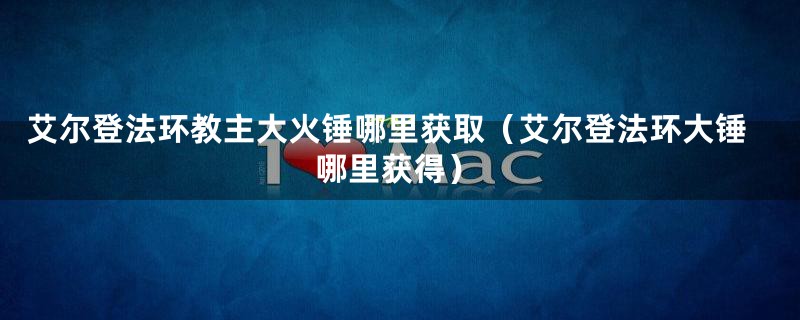 艾尔登法环教主大火锤哪里获取（艾尔登法环大锤哪里获得）