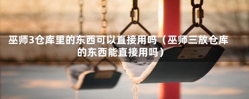 巫师3仓库里的东西可以直接用吗（巫师三放仓库的东西能直接用吗）