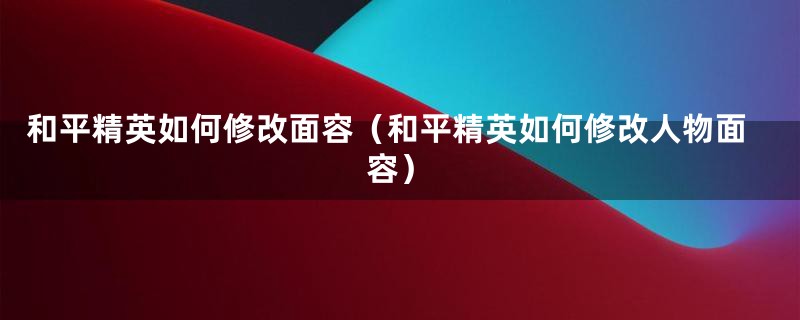 和平精英如何修改面容（和平精英如何修改人物面容）