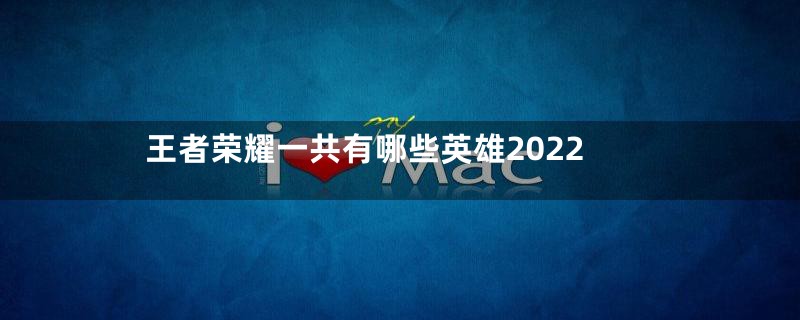 王者荣耀一共有哪些英雄2022