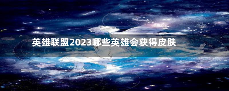 英雄联盟2023哪些英雄会获得皮肤