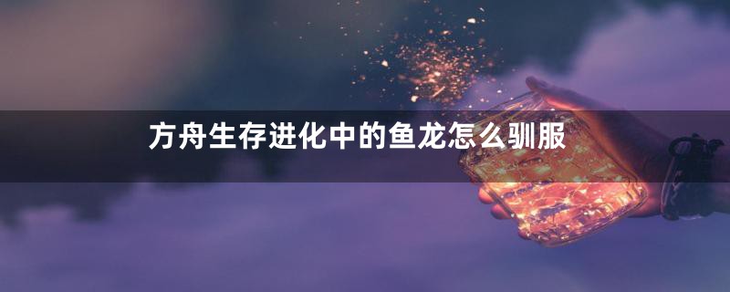 方舟生存进化中的鱼龙怎么驯服