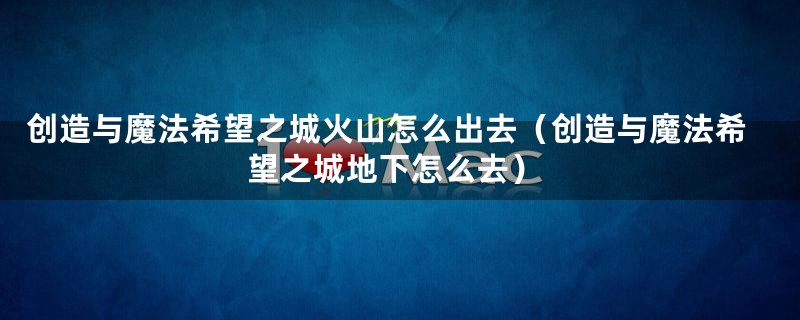 创造与魔法希望之城火山怎么出去（创造与魔法希望之城地下怎么去）