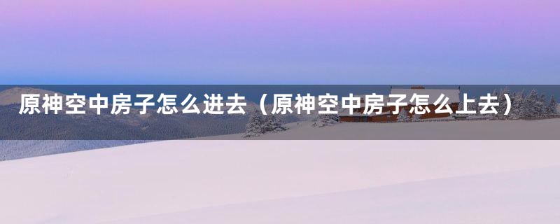 原神空中房子怎么进去（原神空中房子怎么上去）