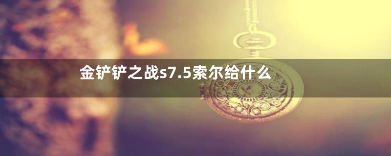 金铲铲之战s7.5索尔给什么