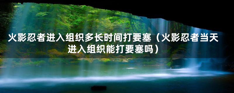 火影忍者进入组织多长时间打要塞（火影忍者当天进入组织能打要塞吗）