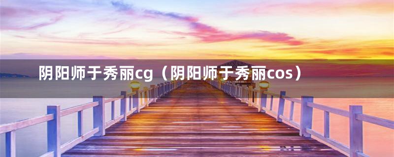 阴阳师于秀丽cg（阴阳师于秀丽cos）