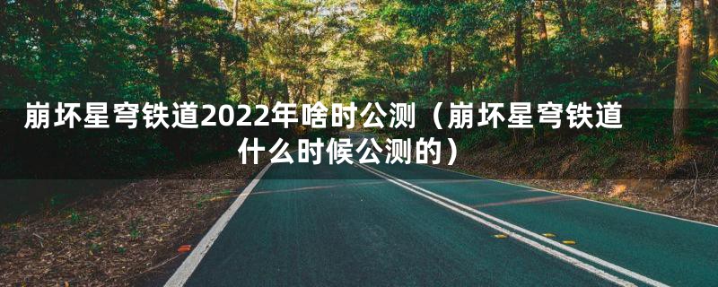 崩坏星穹铁道2022年啥时公测（崩坏星穹铁道什么时候公测的）