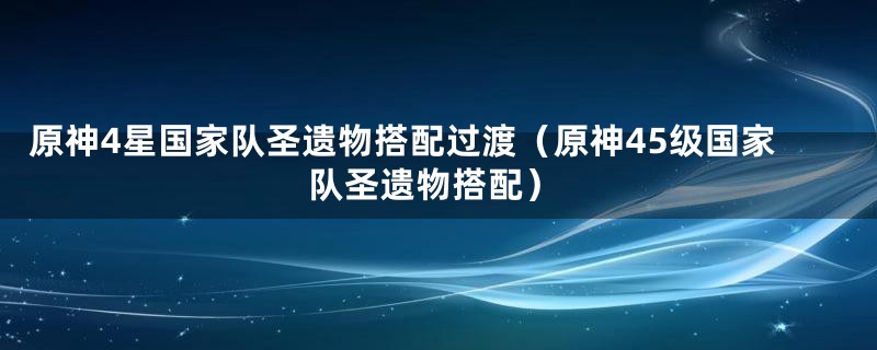 原神4星国家队圣遗物搭配过渡（原神45级国家队圣遗物搭配）