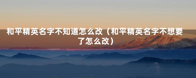 和平精英名字不知道怎么改（和平精英名字不想要了怎么改）