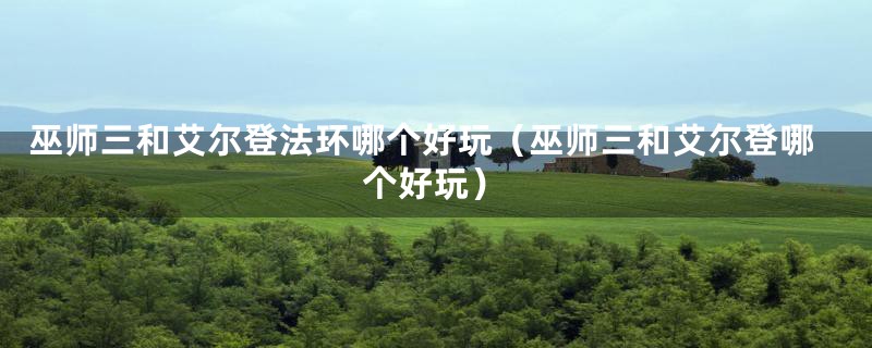 巫师三和艾尔登法环哪个好玩（巫师三和艾尔登哪个好玩）