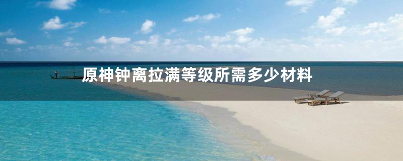 原神钟离拉满等级所需多少材料