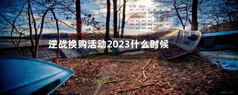 逆战换购活动2023什么时候