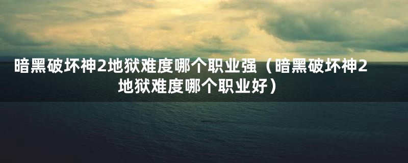 暗黑破坏神2地狱难度哪个职业强（暗黑破坏神2地狱难度哪个职业好）