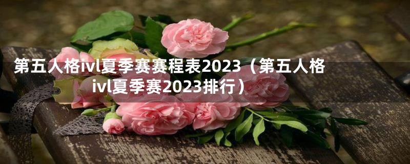 第五人格ivl夏季赛赛程表2023（第五人格ivl夏季赛2023排行）