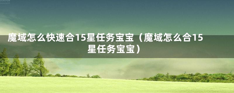 魔域怎么快速合15星任务宝宝（魔域怎么合15星任务宝宝）