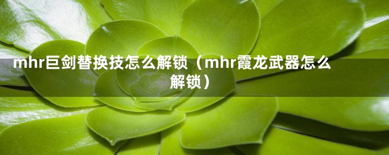 mhr巨剑替换技怎么解锁（mhr霞龙武器怎么解锁）