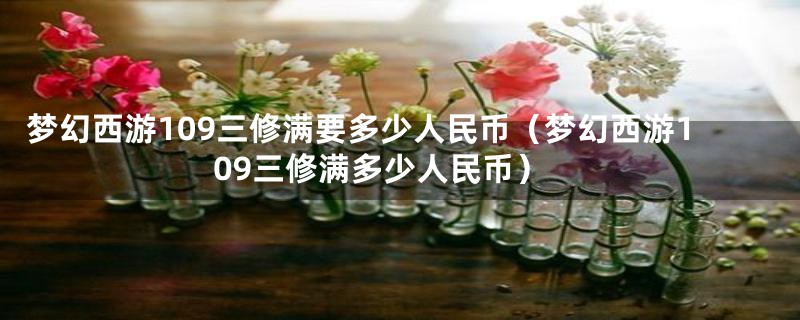 梦幻西游109三修满要多少人民币（梦幻西游109三修满多少人民币）