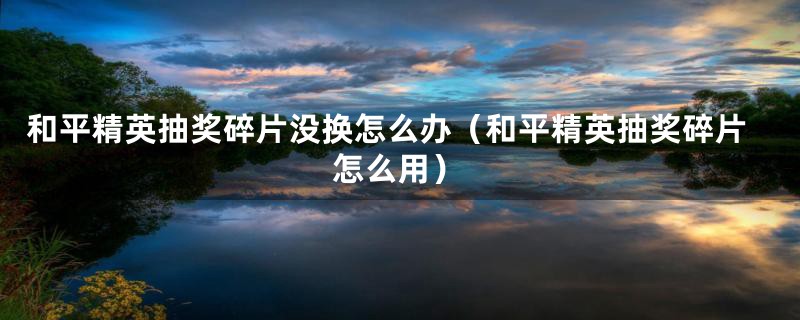 和平精英抽奖碎片没换怎么办（和平精英抽奖碎片怎么用）